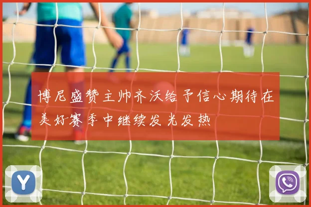 博尼盛赞主帅齐沃给予信心期待在美好赛季中继续发光发热