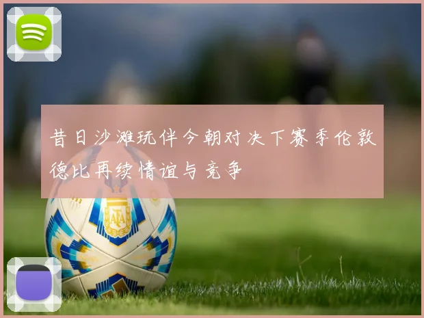 昔日沙滩玩伴今朝对决下赛季伦敦德比再续情谊与竞争