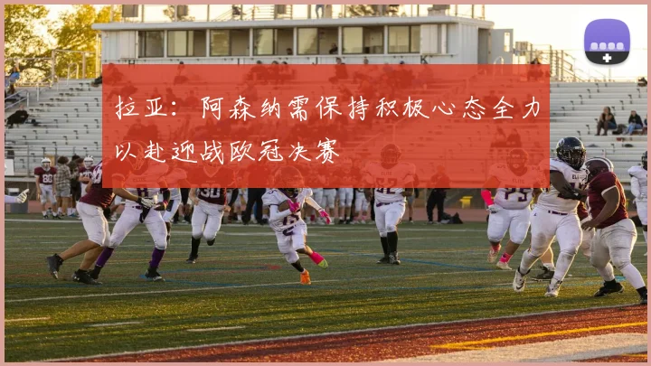 拉亚：阿森纳需保持积极心态全力以赴迎战欧冠决赛