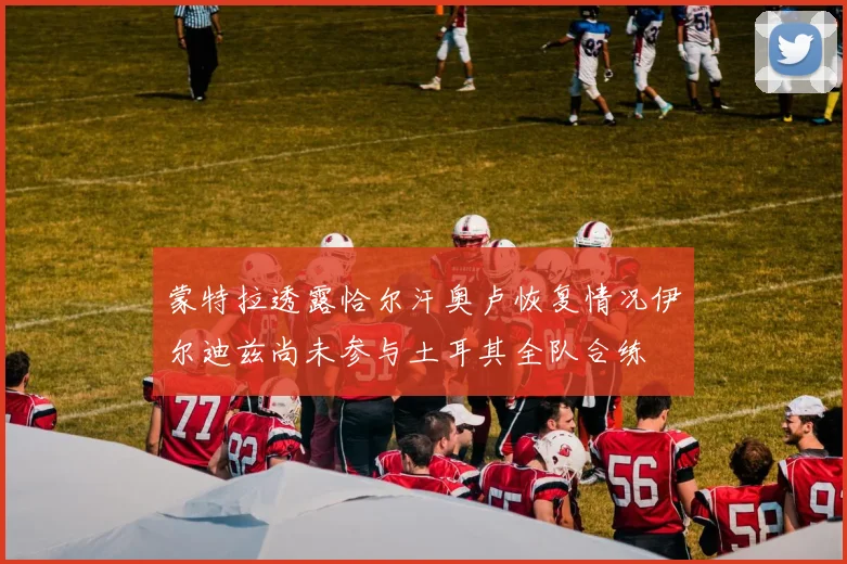 蒙特拉透露恰尔汗奥卢恢复情况伊尔迪兹尚未参与土耳其全队合练
