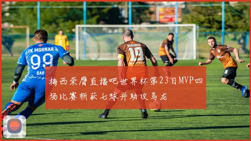 梅西荣膺直播吧世界杯第23日MVP四场比赛斩获七球并助攻乌龙