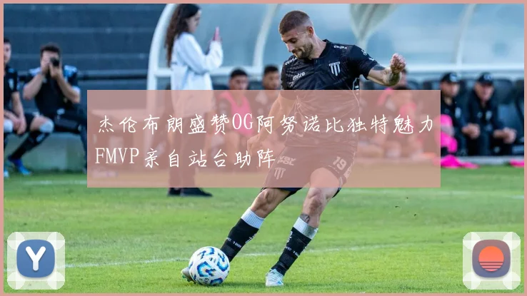 杰伦布朗盛赞OG阿努诺比独特魅力FMVP亲自站台助阵