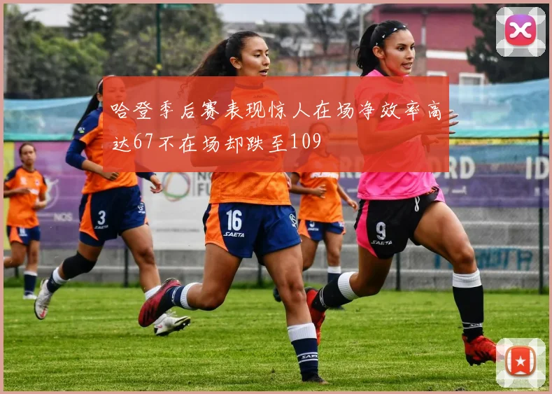 哈登季后赛表现惊人在场净效率高达67不在场却跌至109