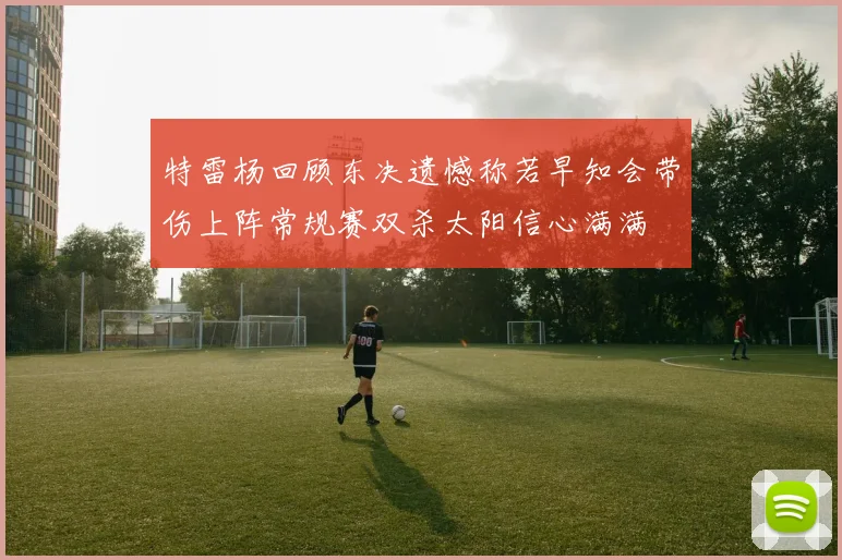 特雷杨回顾东决遗憾称若早知会带伤上阵常规赛双杀太阳信心满满