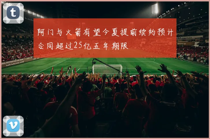 阿门与火箭有望今夏提前续约预计合同超过25亿五年期限
