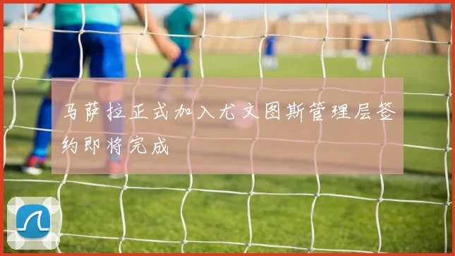 马萨拉正式加入尤文图斯管理层签约即将完成