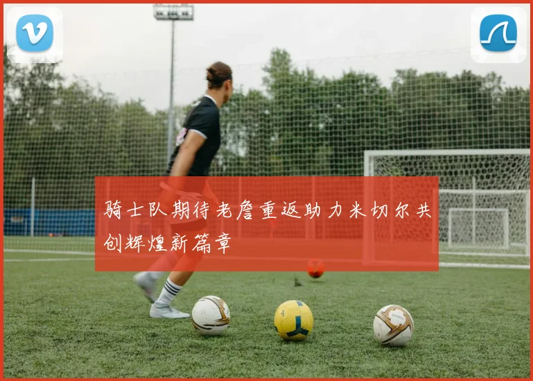 骑士队期待老詹重返助力米切尔共创辉煌新篇章