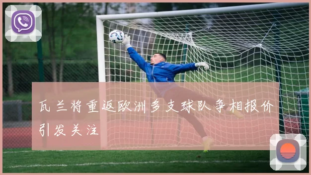 瓦兰将重返欧洲多支球队争相报价引发关注