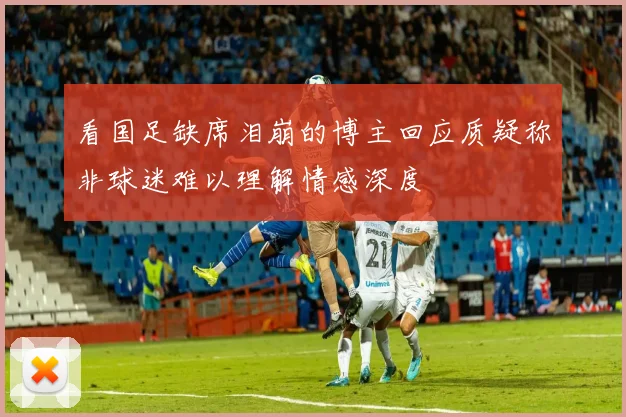 看国足缺席泪崩的博主回应质疑称非球迷难以理解情感深度