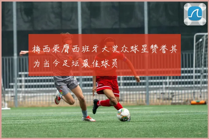 梅西荣膺西班牙大奖众球星赞誉其为当今足坛最佳球员