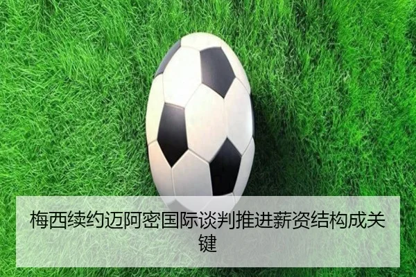 梅西续约迈阿密国际谈判推进薪资结构成关键